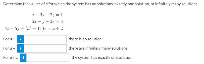 Determine the values of a for which the system has no solutions, exactly one solution, or infinitely many solutions.
x + 3y – 2z = 1
2x – y + 2z = 3
%3D
4x + 5y + (a2 – 11)z = a + 2
For a = i
there is no solution.
For a = i
there are infinitely many solutions.
For at+ i
the system has exactly one solution.
