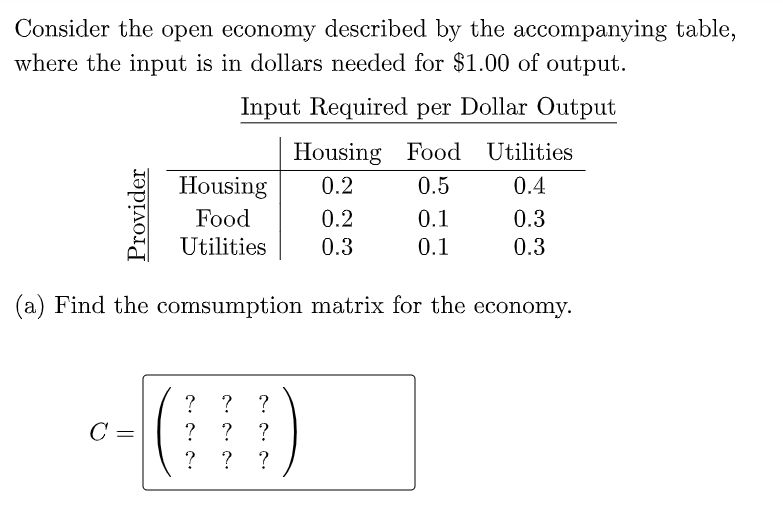 Consider the open economy described by the accompanying table,
where the input is in dollars needed for $1.00 of output.
Input Required per Dollar Output
Housing Food Utilities
Housing
0.2
0.5
0.4
Food
0.2
0.1
0.3
Utilities
0.3
0.1
0.3
(a) Find the comsumption matrix for the economy.
?
?
C =
?
?
?
? ?
Provider
