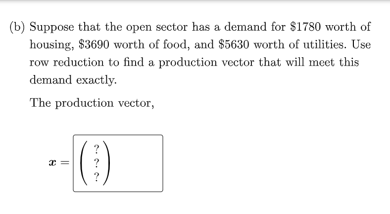 (b) Suppose that the open sector has a demand for $1780 worth of
housing, $3690 worth of food, and $5630 worth of utilities. Use
row reduction to find a production vector that will meet this
demand exactly.
The production vector,
?
x =
?
