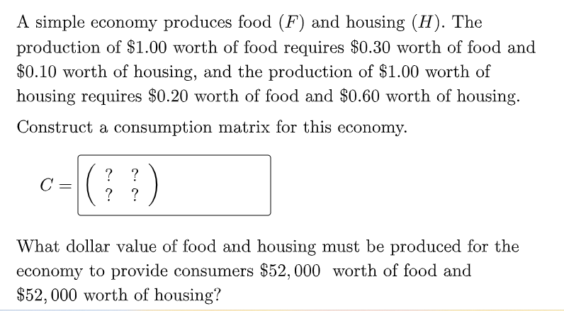 A simple economy produces food (F) and housing (H). The
production of $1.00 worth of food requires $0.30 worth of food and
$0.10 worth of housing, and the production of $1.00 worth of
housing requires $0.20 worth of food and $0.60 worth of housing.
Construct a consumption matrix for this economy.
?
C =
?
?
What dollar value of food and housing must be produced for the
economy to provide consumers $52, 000 worth of food and
$52, 000 worth of housing?
