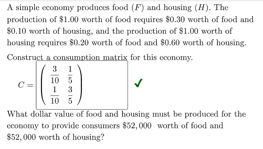 A simple economy produces food (F) and housing (H). The
production of $1.00 worth of food requires $0.30 worth of food and
$0.10 worth of housing, and the production of $1.00 worth of
housing requires $0.20 worth of food and $0.60 worth of housing.
Construct a consumption matrix for this economy.
1
10
C =
1
3
10
5
What dollar value of food and housing must be produced for the
economy to provide consumers $52, 000 worth of food and
$52,000 worth of housing?
