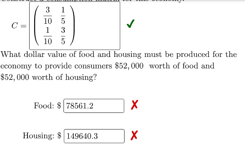 1
10 5
C =
1
3
10
What dollar value of food and housing must be produced for the
economy to provide consumers $52,000 worth of food and
$52, 000 worth of housing?
Food: $ 78561.2
Housing: $ 149640.3
