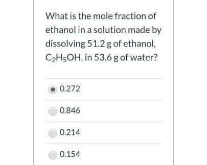 What is the mole fraction of
ethanol in a solution made by
dissolving 51.2 g of ethanol,
C2H5OH, in 53.6 g of water?
0.272
0.846
0.214
0.154
