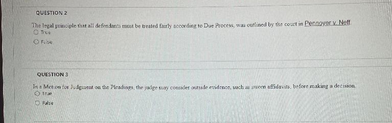 QUESTION 2
The legal principle that all defendants must be treated fairly according to Due Process, was outlined by the court in Pennoyer V. Nel.
O True
O Filse
QUESTION 3
Ti a Motion for Judgnent on the Pleadings, the judge may consider outside evidence, such as sworm affidavits, before making a decision.
O Thue
O False
