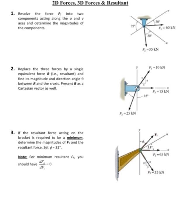 2D Forces, 3D Forces & Resultant
1. Resolve the force F into two
components acting along the u and v
axes and determine the magnitudes of
the components.
60 kN
-35 KN
F-10 KN
2. Replace the three forces by a single
equivalent force R (Le., resultant) and
find its magnitude and direction angle e
between R and the x-axis. Present R as a
Cartesian vector as well.
5-15 kN
F-25 kN
3. if the resultant force acting on the
bracket is required to be a minimum,
determine the magnitudes of F. and the
resultant force. Set - 32.
35
F-65 kN
Note: For minimum resultant Fr, you
dF
should have 0
dF
535 kN

