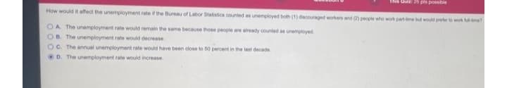 25 pts possbie
How would it affect the unemployment rate if the Bureau of Labor Statistics counted as unemployed both (1) dacouraged workers and 2) people wte wor parnme but wot preter t w me
OA The unemployment rate would remain the same because those people are aready counted as unemloyed
B. The unemployment rate would decrease
OC. The annual unemployment rate would have been close to 50 percent in
D. The unemployment rate would increase
