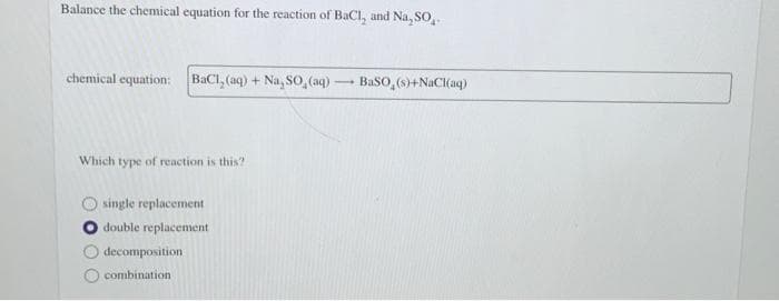Balance the chemical equation for the reaction of BaCl, and Na, SO,.
chemical equation: BaCl, (aq) + Na, So,(aq)-
BaSO,(0)+NaCl{aq)
Which type of reaction is this?
single replacement
double replacement
decomposition
combination

