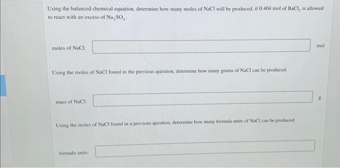 Using the balanced chemical equation, determine how many moles of NaCl will be produced, if 0.404 mol of BaCl, is allowed
to react with an excess of Na, SO,.
mol
moles of NaCI:
Using the moles of NaCl found in the previous question, determine how many grams of NACI can be produced.
mass of NaCI:
Using the moles of NaCI found in a previous question, determine how many formula units of NaCl can be produced.
formula units:
