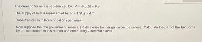 The demand for milk is represented by: P= -0.5Qd + 9.3
The supply of milk is represented by: P = 1.2Qs + 4.2
Quantities are in millions of gallons per week.
Now suppose that the government levies a $0.44 excise tax per gallon on the sellers. Calculate the part of the tax bome
by the consumers in this market and enter using 2 decimal places.
