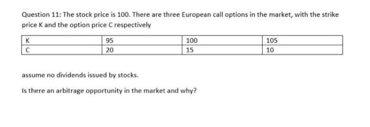 Question 11: The stock price is 100. There are three European call options in the market, with the strike
price K and the option price C respectively
K
|100
95
20
105
C
15
10
assume no dividends issued by stocks.
Is there an arbitrage opportunity in the market and why?
