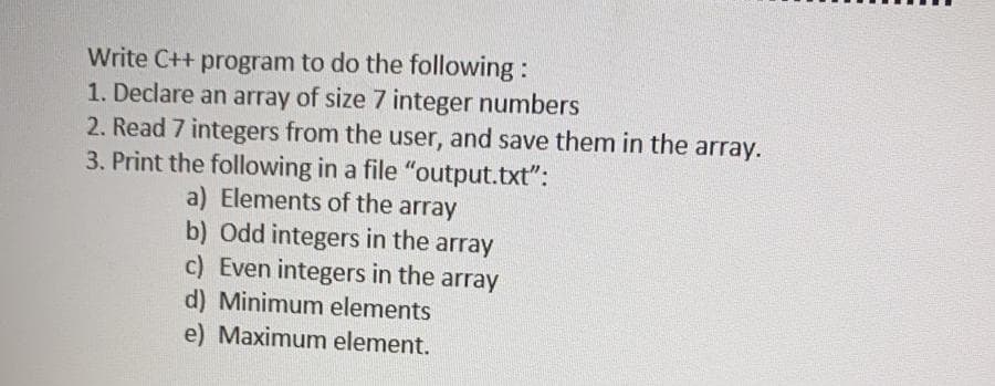 Write C++ program to do the following:
1. Declare an array of size 7 integer numbers
2. Read 7 integers from the user, and save them in the array.
3. Print the following in a file "output.txt":
a) Elements of the array
b) Odd integers in the array
c) Even integers in the array
d) Minimum elements
e) Maximum element.
