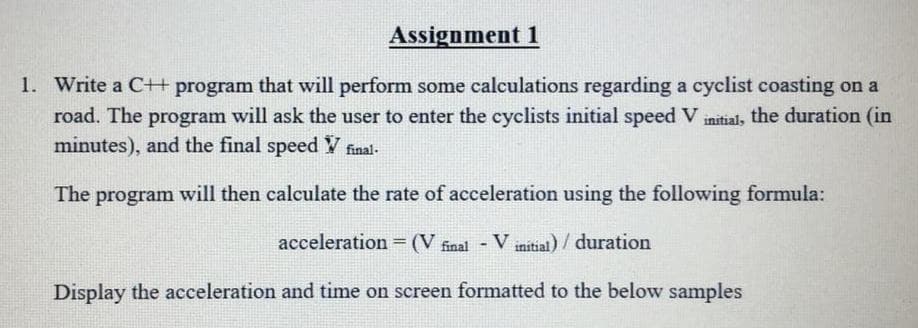 Assignment 1
1. Write a C+ program that will perform some calculations regarding a cyclist coasting on a
road. The program will ask the user to enter the cyclists initial speed V initial, the duration (in
minutes), and the final speed V final-
The program will then calculate the rate of acceleration using the following formula:
acceleration = (V final
- V
V initial) / duration
Display the acceleration and time on screen formatted to the below samples

