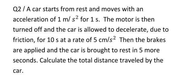 Q2 /A car starts from rest and moves with an
acceleration of 1 m/ s2 for 1 s. The motor is then
turned off and the car is allowed to decelerate, due to
friction, for 10 s at a rate of 5 cm/s? Then the brakes
are applied and the car is brought to rest in 5 more
seconds. Calculate the total distance traveled by the
car.
