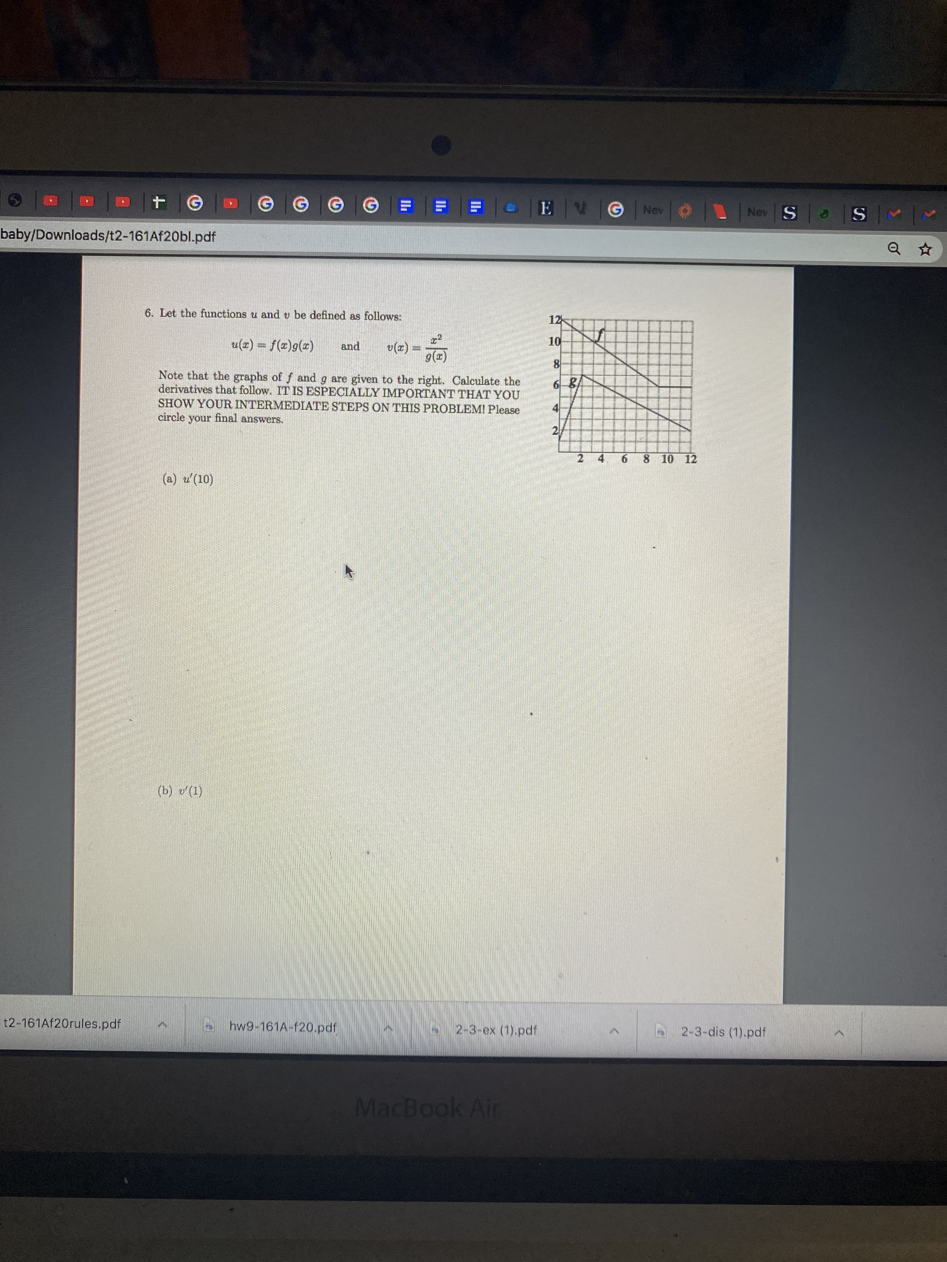 6. Let the functions u and v be defined as follows:
12
u(z) = f(z)g(r)
v(x) =
9(x)
10
and
8
Note that the graphs of f and g are given to the right. Calculate the
derivatives that follow. IT IS ESPECIALLY IMPORTANT THAT YOU
SHOW YOUR INTERMEDIATE STEPS ON THIS PROBLEMI Please
circle your final answers.
6 8
2
2
6.
8 10 12
(a) u'(10)
4.
