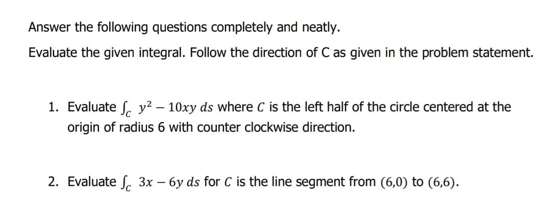 Answer the following questions completely and neatly.
Evaluate the given integral. Follow the direction of C as given in the problem statement.
1. Evaluate f. y² – 10xy ds where C is the left half of the circle centered at the
origin of radius 6 with counter clockwise direction.
2. Evaluate S. 3x – 6y ds for C is the line segment from (6,0) to (6,6).
