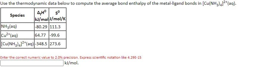Use the thermodynamic data below to compute the average bond enthalpy of the metal-ligand bonds in [Cu(NH3)41²*(aq).
4,H°
kJ/molJ/mol/K
so
Species
NH3(aq)
Cu2*(aq)
[Cu(NH3)412*(aq) -348.5 273.6
|-80.29 111.3
64.77 -99.6
Enter the correct numeric value to 2.0% precision. Express scientific notation like 4.29E-15
|kJ/mol.
