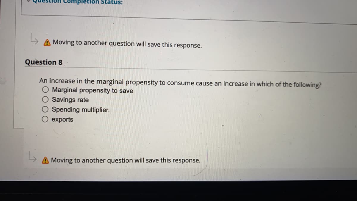 pletion Status:
A Moving to another question will save this response.
Question 8
An increase in the marginal propensity to consume cause an increase in which of the following?
O Marginal propensity to save
O Savings rate
O Spending multiplier.
exports
Moving to another question will save this
response.
