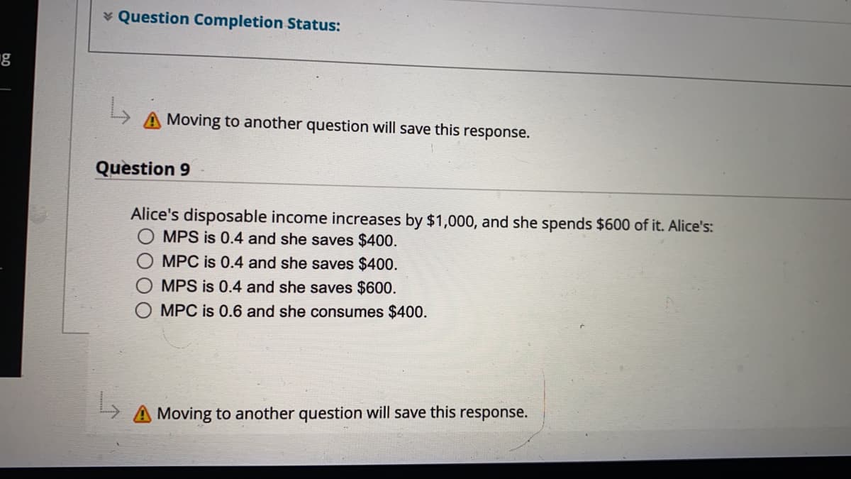 * Question Completion Status:
g
A Moving to another question will save this response.
Question 9
Alice's disposable income increases by $1,000, and she spends $600 of it. Alice's:
O MPS is 0.4 and she saves $400.
O MPC is 0.4 and she saves $400.
MPS is 0.4 and she saves $600.
MPC is 0.6 and she consumes $400.
Moving to another question will save this response.
