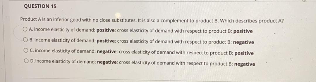 QUESTION 15
Product A is an inferior good with no close substitutes. It is also a complement to product B. Which describes product A?
O A. income elasticity of demand: positive; cross elasticity of demand with respect to product B: positive
O B. income elasticity of demand: positive; cross elasticity of demand with respect to product B: negative
OC. income elasticity of demand: negative; cross elasticity of demand with respect to product B: positive
O D.income elasticity of demand: negative; cross elasticity of demand with respect to product B: negative
