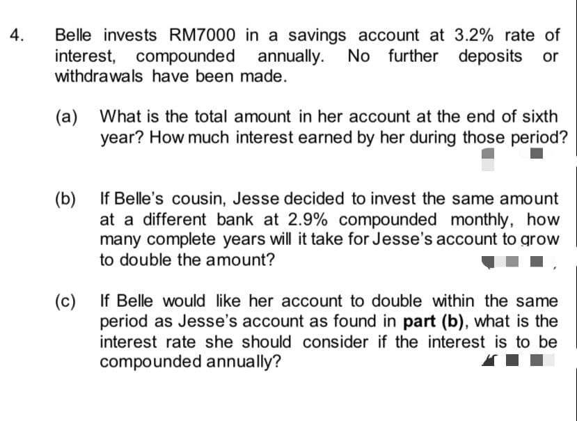 Belle invests RM7000 in a savings account at 3.2% rate of
interest, compounded annually. No further deposits or
withdrawals have been made.
4.
(a) What is the total amount in her account at the end of sixth
year? How much interest earned by her during those period?
If Belle's cousin, Jesse decided to invest the same amount
(b)
at a different bank at 2.9% compounded monthly, how
many complete years will it take for Jesse's account to grow
to double the amount?
If Belle would like her account to double within the same
(c)
period as Jesse's account as found in part (b), what is the
interest rate she should consider if the interest is to be
compounded annually?
