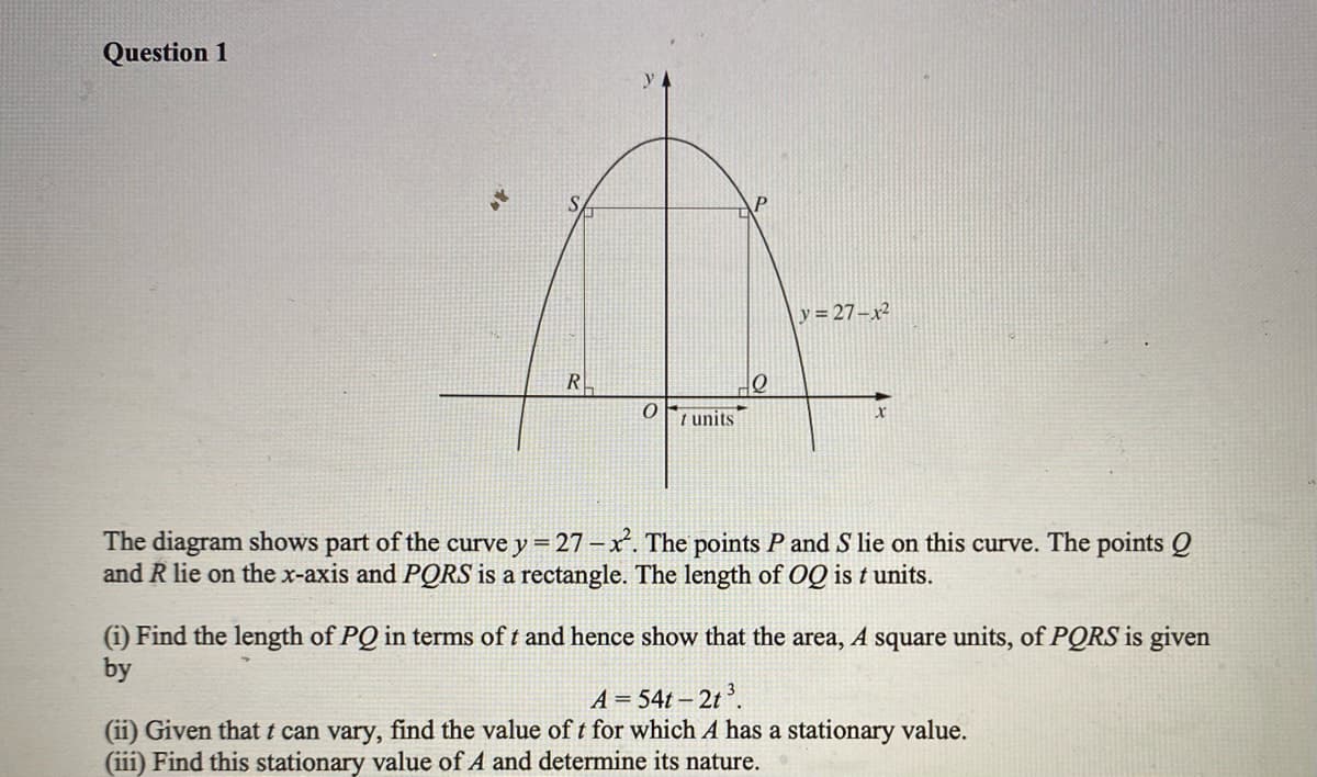 Question 1
y = 27-x²
R
I units
The diagram shows part of the curve y = 27 – x. The points P and S lie on this curve. The points Q
and R lie on the x-axis and PORS is a rectangle. The length of OQ is t units.
(i) Find the length of PQ in terms of t and hence show that the area, A square units, of PQRS is given
by
A = 54t – 2t ³.
(ii) Given thatt can vary, find the value of t for which A has a stationary value.
(iii) Find this stationary value of A and determine its nature.
