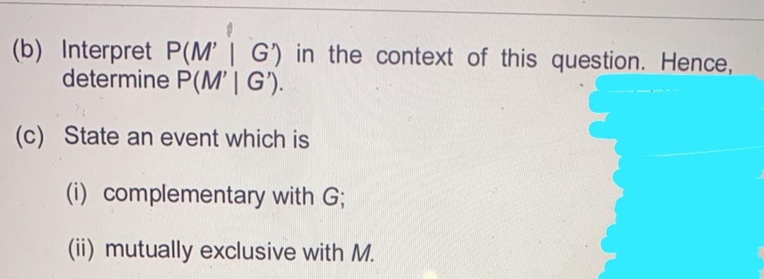 (b) Interpret P(M' | G) in the context of this question. Hence,
determine P(M' | G').
(c) State an event which is
(i) complementary with G;
(ii) mutually exclusive with M.
