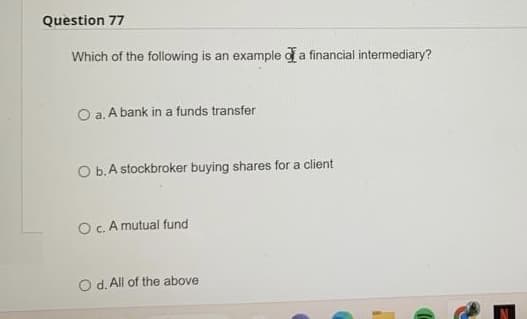 Question 77
Which of the following is an example of a financial intermediary?
O a. A bank in a funds transfer
O b. A stockbroker buying shares for a client
O c. A mutual fund
O d. All of the above.
C