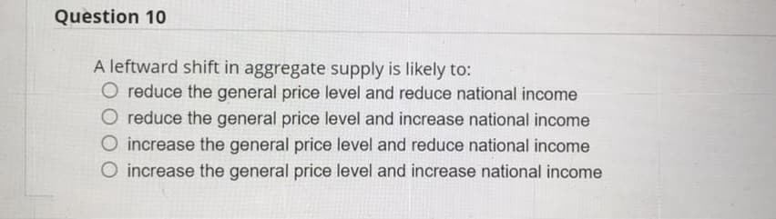 Question 10
A leftward shift in aggregate supply is likely to:
O reduce the general price level and reduce national income
O reduce the general price level and increase national income
O increase the general price level and reduce national income
O increase the general price level and increase national income
