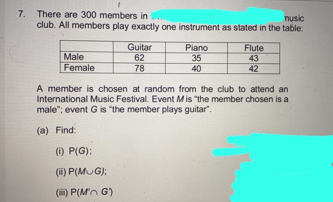 7. There are 300 members in
club. All members play exactly one instrument as stated in the table:
nusic
Guitar
Piano
35
Flute
Male
62
43
Female
78
40
42
A member is chosen at random from the club to attend an
International Music Festival. Event Mis "the member chosen is a
male"; event G is "the member plays guitar".
(a) Find:
(i) P(G);
(ii) P(MUG);
(iii) P(M'n G')
