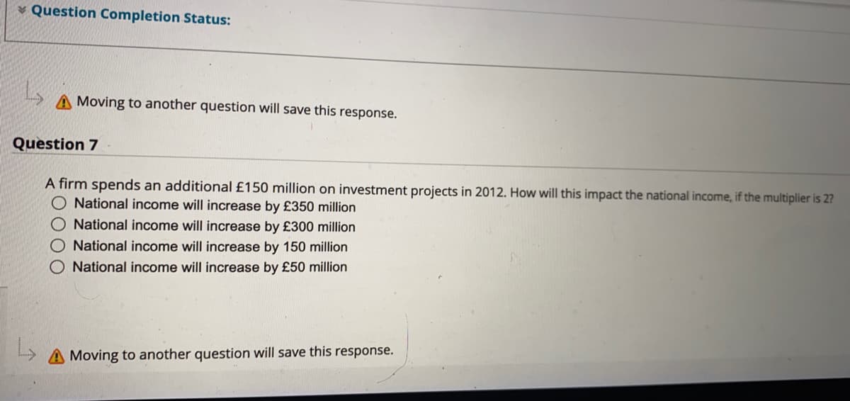 * Question Completion Status:
Moving to another question will save this response.
Question 7
A firm spends an additional £150 million on investment projects in 2012. How will this impact the national income, if the multiplier is 2?
O National income will increase by £350 million
O National income will increase by £300 million
O National income will increase by 150 million
National income will increase by £50 million
A Moving to another question will save this response.
O000
