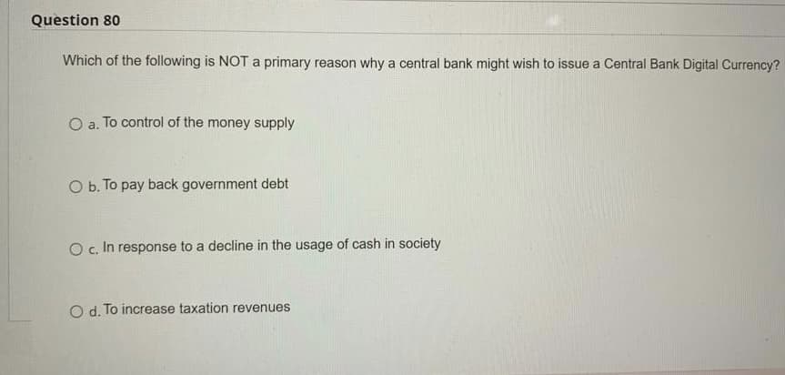 Question 80
Which of the following is NOT a primary reason why a central bank might wish to issue a Central Bank Digital Currency?
O a. To control of the money supply
O b. To pay back government debt
O c. In response to a decline in the usage of cash in society
O d. To increase taxation revenues