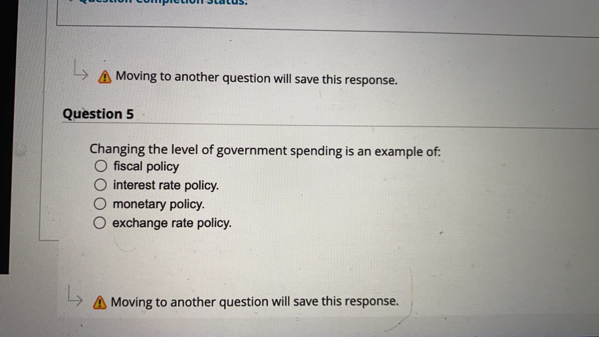 Moving to another question will save this response.
Question 5
Changing the level of government spending is an example of:
O fiscal policy
interest rate policy.
monetary policy.
exchange rate policy.
Moving to another question will save this
response.
