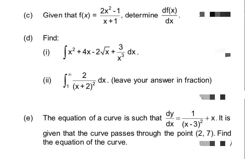 2x? -1
df(x)
(c) Given that f(x) =
determine
dx
x+1
(d) Find:
[x² + 4x-2x +
3
dx.
(i)
2
dx. (leave your answer in fraction)
J. (x+2)?
dy
dx (x-3)
(e)
The equation of a curve is such that
+ x. It is
given that the curve passes through the point (2, 7). Find
the equation of the curve.
