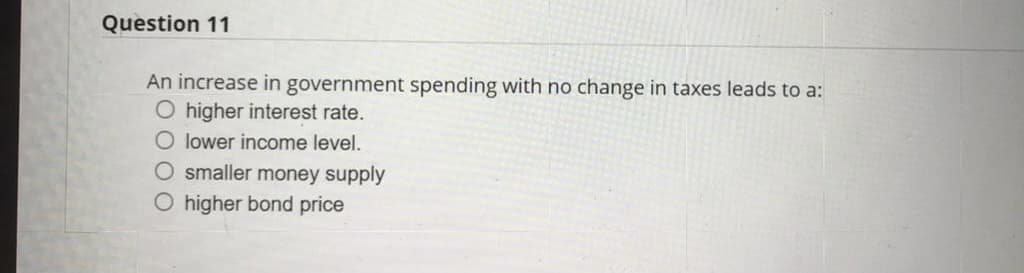 Question 11
An increase in government spending with no change in taxes leads to a:
O higher interest rate.
O lower income level.
O smaller money supply
O higher bond price
