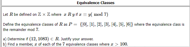 Equivalence Classes
Let R be defined on Z x Z where z Ry if æ = y( mod 7)
Define the equivalence classes of R as P = {[0], [1], [2], [3], [4], [5], [6]} where the equivalence class is
the remainder mod 7.
a) Determine if (12, 1083) E R. Justify your answer.
b) Find a member, x of each of the 7 equivalence classes where a > 100.
