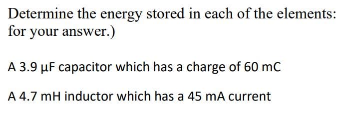 Determine the energy stored in each of the elements:
for your answer.)
A 3.9 µF capacitor which has a charge of 60 mC
A 4.7 mH inductor which has a 45 mA current
