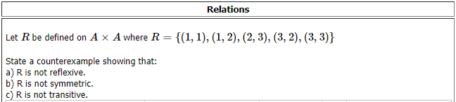 Relations
Let R be defined on A x A where R = {(1, 1), (1, 2), (2, 3), (3, 2), (3, 3)}
State a counterexample showing that:
a) R is not reflexive.
b) R is not symmetric.
c) R is not transitive.
