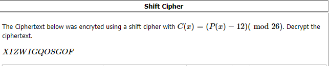 Shift Cipher
The Ciphertext below was encryted using a shift cipher with C(x) = (P(x) – 12)( mod 26). Decrypt the
ciphertext.
XIZWIGQOSGOF

