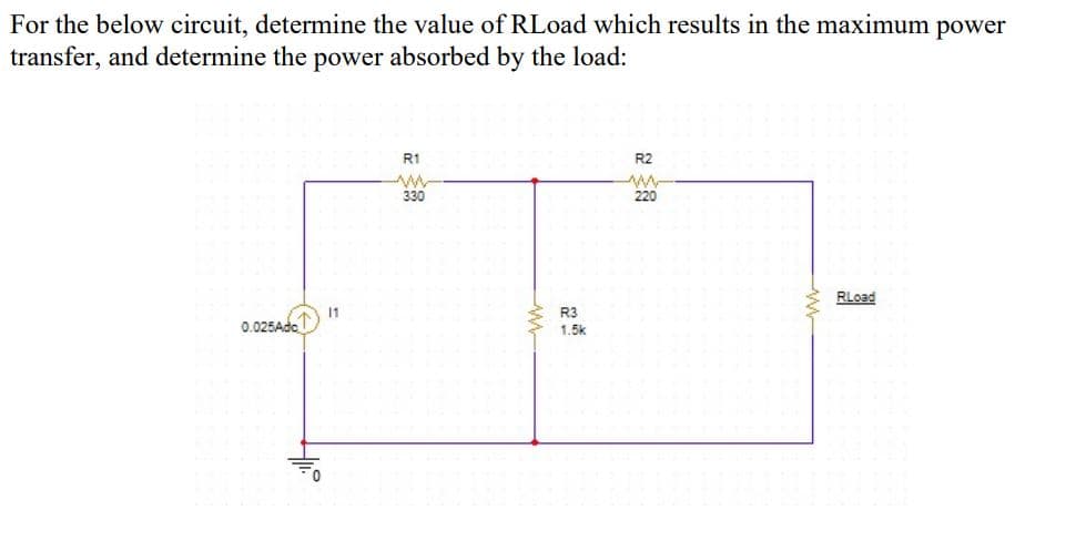 For the below circuit, determine the value of RLoad which results in the maximum power
transfer, and determine the power absorbed by the load:
R1
R2
330
220
RLoad
11
0.025Ade
R3
1.5k
