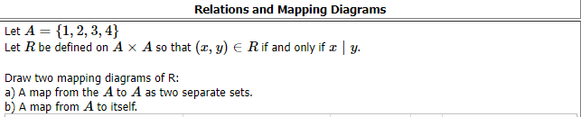 Relations and Mapping Diagrams
Let A = {1, 2, 3, 4}
Let R be defined on A x A so that (x, y) E Rif and only if æ | y.
Draw two mapping diagrams of R:
a) A map from the A to A as two separate sets.
b) A map from A to itself.
