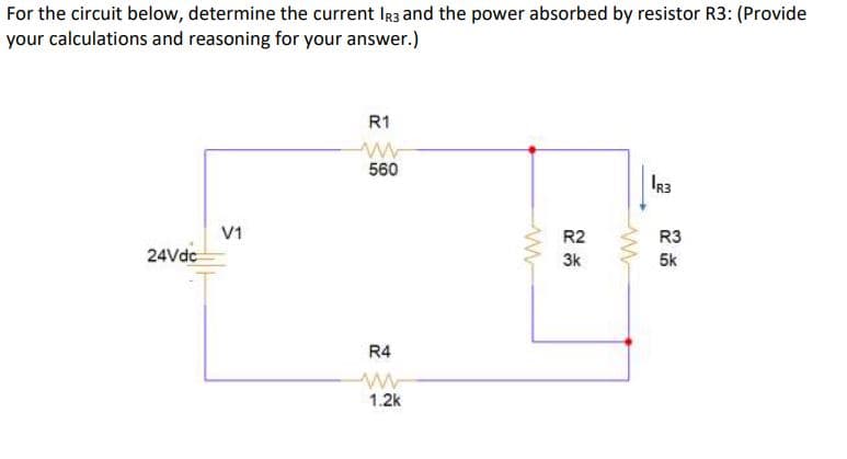For the circuit below, determine the current IR3 and the power absorbed by resistor R3: (Provide
your calculations and reasoning for your answer.)
R1
560
IR3
V1
R2
R3
24Vdc
3k
5k
R4
1.2k
