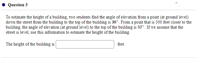 Question 3
To estimate the height of a building, two students find the angle of elevation from a point (at ground level)
down the street from the building to the top of the building is 38°. From a point that is 300 feet closer to the
building, the angle of elevation (at ground level) to the top of the building is 57° . If we assume that the
street is level, use this information to estimate the height of the building.
The height of the building is
feet.
