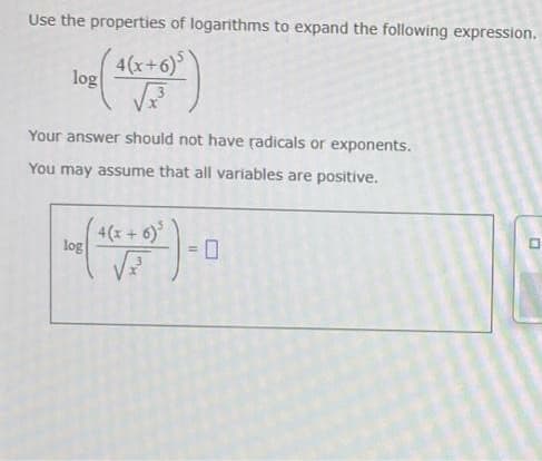 Use the properties of logarithms to expand the following expression.
4(x+6)
log
Your answer should not have radicals or exponents.
You may assume that all variables are positive.
4(x+ 6)*
log
= 0
