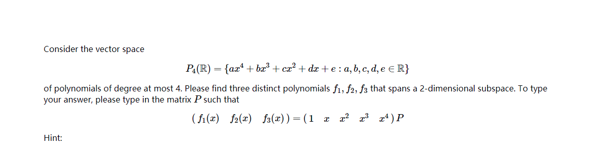 Consider the vector space
PA(R) = {ax* + ba + cx? + dx + e : a, b, c, d, e E R}
of polynomials of degree at most 4. Please find three distinct polynomials f1, f2, f3 that spans a 2-dimensional subspace. To type
your answer, please type in the matrix P such that
( fi(x) f2(x) f3(x))=(1 x x? x3 x4) P
Hint:
