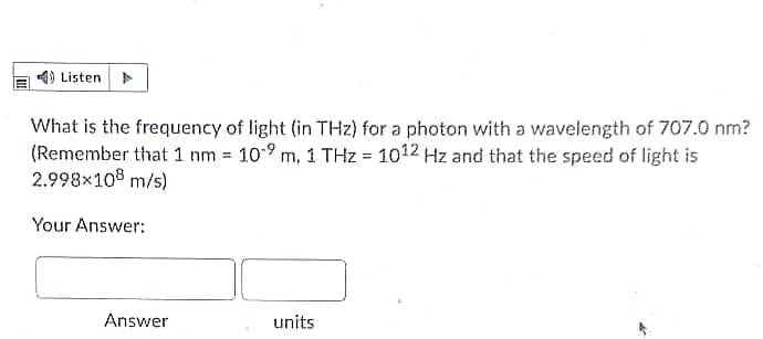 4) Listen
What is the frequency of light (in THz) for a photon with a wavelength of 707.0 nm?
(Remember that 1 nm = 10-9 m, 1 THz = 1012 Hz and that the speed of light is
2.998×108 m/s)
Your Answer:
Answer
units
