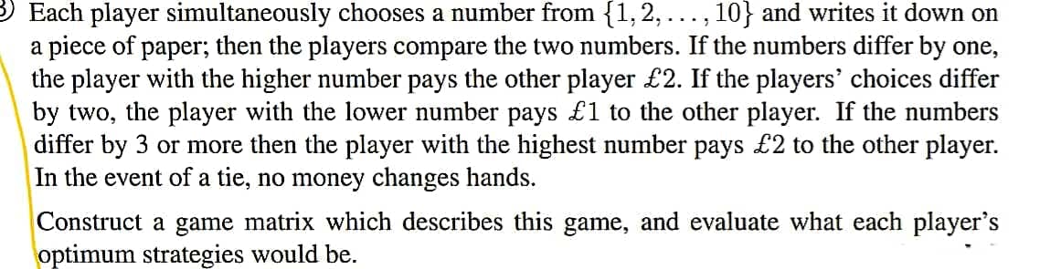 3 Each player simultaneously chooses a number from {1,2,..., 10} and writes it down on
a piece of paper; then the players compare the two numbers. If the numbers differ by one,
the player with the higher number pays the other player £2. If the players' choices differ
by two, the player with the lower number pays £1 to the other player. If the numbers
differ by 3 or more then the player with the highest number pays £2 to the other player.
In the event of a tie, no money changes hands.
Construct a game matrix which describes this game, and evaluate what each player's
optimum strategies would be.
