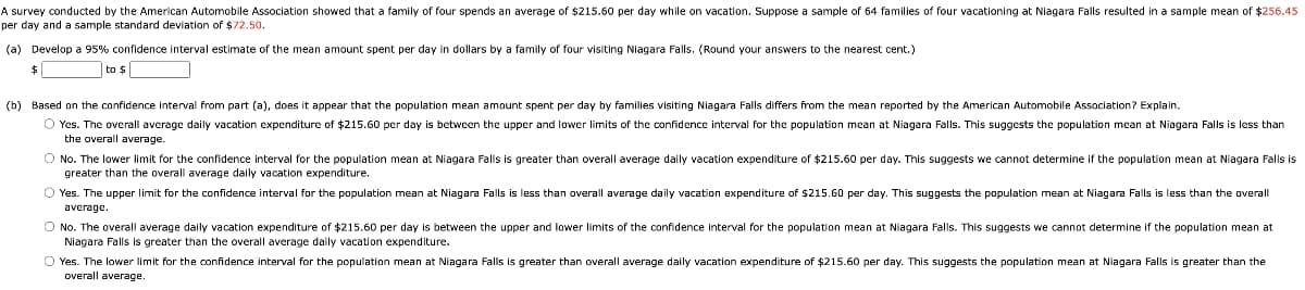 A survey conducted by the American Automobile Association showed that a family of four spends an average of $215.50 per day while on vacation. Suppose a sample of 64 families of four vacationing
per day and a sample standard deviation of $72.50.
Niagara Falls resulted in a sample mean of $256.45
(a) Develop
95% confidence interval estimate of the mean amount spent per day in dollars by a family of four visiting Niagara Falls. (Round your answers to the nearest cent.)
$
to $
(b) Based on the confidence interval from part (a), does it appear that the population mean amount spent per day by families visiting Niagara Falls differs from the mean reported by
American Automobile Association? Explain.
O Yes. The overall average daily vacation expenditure of $215.60 per day is between the upper and lower limits of the confidence interval for the population mean at Niagara Falls. This suggests the population mean at Niagara Falls is less than
the overall average.
O No. The lower limit for the confidence interval for the population mean
greater than the overall average daily vacation expenditure.
Niagara Falls is greater than overall average daily vacation expenditure of $215.60 per day. This suggests we cannot determine if the population mean at Niagara Falls is
O Yes. The upper limit for the confidence interval for the population mean at Niagara Falls is less than overall average daily vacation expenditure of $215.60 per day. This suggests the population mean at Niagara Falls is less than the overall
average.
O No. The overall average daily vacation expenditure of $215.60 per day is between the upper and lower limits of the confidence interval for the population mean at Niagara Falls. This suggests we cannot determine if the population mean at
Niagara Falls is greater than the overall average daily vacation expenditure.
O Yes. The lower limit for the confidence interval for the population mean at Niagara Falls is greater than overall average daily vacation expenditure of $215.60 per day. This suggests the population mean at Niagara Falls is greater than the
overall average.
