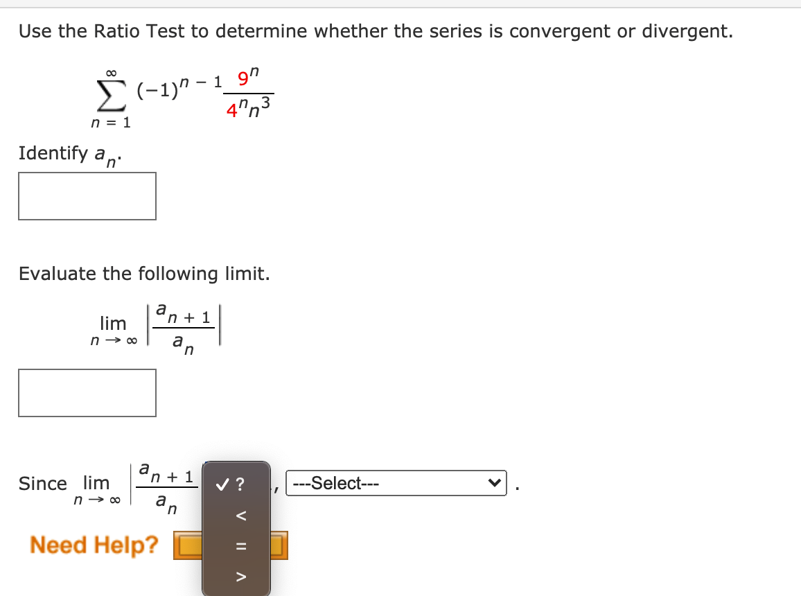 Use the Ratio Test to determine whether the series is convergent or divergent.
2(-1)" - 1_9"
3
n = 1
Identify an:
Evaluate the following limit.
lim
Un + 1
n → 00
a
n + 1
Since lim
v ?
---Select---
n → 00
a
n
Need Help?
V
IL A
