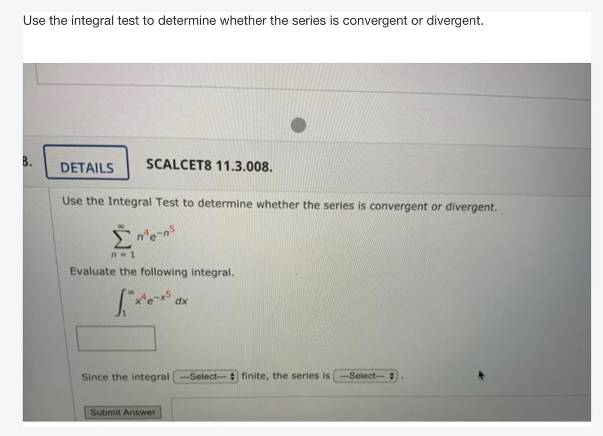 Use the integral test to determine whether the series is convergent or divergent.
B.
DETAILS
SCALCET8 11.3.008.
Use the Integral Test to determine whether the series is convergent or divergent.
n'e-ns
n=1
Evaluate the following integral.
dx
Since the integral--Select- finite, the series is Select-
Submit Answer
