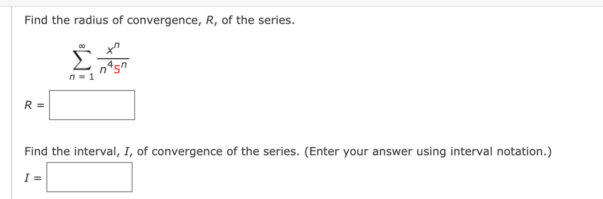 Find the radius of convergence, R, of the series.
00
n45n
n = 1
R =
Find the interval, I, of convergence of the series. (Enter your answer using interval notation.)
I =
